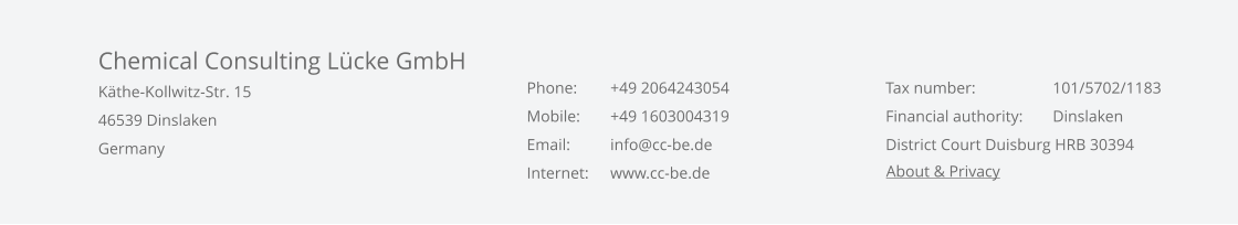 Chemical Consulting Lcke GmbH Kthe-Kollwitz-Str. 15 46539 Dinslaken Germany    Phone:	+49 2064243054 Mobile: 	+49 1603004319 Email:	info@cc-be.de Internet: 	www.cc-be.de    Tax number:	    	101/5702/1183 Financial authority: 	Dinslaken District Court Duisburg HRB 30394  About & Privacy